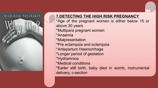 7.DETECTING THE HIGH RISK PREGNANCY
*Age of the pregnant women is either below 15 or
above 30 years
*Multipara pregnant women
*Anaemia
*Malpresentation
*Pre eclampsia and eclampsia
*Antepartum Haemorrhage
*Longer period of gestation
*Hydramnios
*Medical conditions
*Earler still birth, baby died in womb, instrumental
delivery, c-section
 