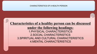 Characteristics of a healthy person can be discussed
under the following headings-
1.PHYSICAL CHARACTERISTICS
2.SOCIAL CHARACTERISTICS
3.SPIRITUAL AND CULTURAL CHARACTERISTICS
4.MENTAL CHARACTERISTICS
CHARACTERISTICS OF A HEALTH PERSON
 