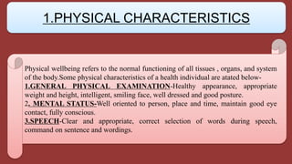 Physical wellbeing refers to the normal functioning of all tissues , organs, and system
of the body.Some physical characteristics of a health individual are atated below-
1.GENERAL PHYSICAL EXAMINATION-Healthy appearance, appropriate
weight and height, intelligent, smiling face, well dressed and good posture.
2. MENTAL STATUS-Well oriented to person, place and time, maintain good eye
contact, fully conscious.
3.SPEECH-Clear and appropriate, correct selection of words during speech,
command on sentence and wordings.
1.PHYSICAL CHARACTERISTICS
 