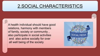A health individual should have good
relations, harmony with members
of family, society or community ,
also participate in social activities
and also active socially for over
all well being of the society
2.SOCIAL CHARACTERISTICS
 
