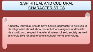 A healthy individual should have holistic approach.He believes in
his religion but should show respect other's religions and beliefs.
He should also respect thecultural values of self, society as well
as should give respect to other's cultural norms and values.
3.SPIRITUAL AND CULTURAL
CHARACTERISTICS
 