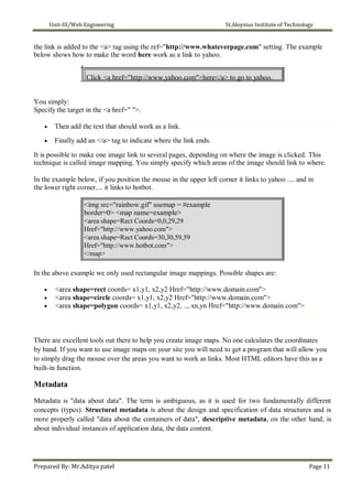 Unit-III/Web Engineering St.Aloysius Institute of Technology
the link is added to the <a> tag using the ref="http://www.whateverpage.com" setting. The example
below shows how to make the word here work as a link to yahoo.
Click <a href="http://www.yahoo.com">here</a> to go to yahoo.
You simply:
Specify the target in the <a href=" ">.
 Then add the text that should work as a link.
 Finally add an </a> tag to indicate where the link ends.
It is possible to make one image link to several pages, depending on where the image is clicked. This
technique is called image mapping. You simply specify which areas of the image should link to where.
In the example below, if you position the mouse in the upper left corner it links to yahoo .... and in
the lower right corner.... it links to hotbot.
<img src="rainbow.gif" usemap = #example
border=0> <map name=example>
<area shape=Rect Coords=0,0,29,29
Href="http://www.yahoo.com">
<area shape=Rect Coords=30,30,59,59
Href="http://www.hotbot.com">
</map>
In the above example we only used rectangular image mappings. Possible shapes are:
 <area shape=rect coords= x1,y1, x2,y2 Href="http://www.domain.com">
 <area shape=circle coords= x1,y1, x2,y2 Href="http://www.domain.com">
 <area shape=polygon coords= x1,y1, x2,y2, .., xn,yn Href="http://www.domain.com">
There are excellent tools out there to help you create image maps. No one calculates the coordinates
by hand. If you want to use image maps on your site you will need to get a program that will allow you
to simply drag the mouse over the areas you want to work as links. Most HTML editors have this as a
built-in function.
Metadata
Metadata is "data about data". The term is ambiguous, as it is used for two fundamentally different
concepts (types). Structural metadata is about the design and specification of data structures and is
more properly called "data about the containers of data", descriptive metadata, on the other hand, is
about individual instances of application data, the data content.
Prepared By: Mr.Aditya patel Page 11
 