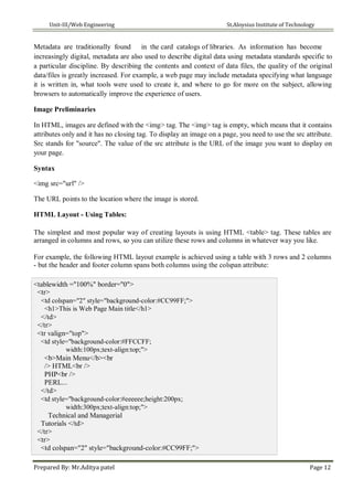 Unit-III/Web Engineering St.Aloysius Institute of Technology
Metadata are traditionally found in the card catalogs of libraries. As information has become
increasingly digital, metadata are also used to describe digital data using metadata standards specific to
a particular discipline. By describing the contents and context of data files, the quality of the original
data/files is greatly increased. For example, a web page may include metadata specifying what language
it is written in, what tools were used to create it, and where to go for more on the subject, allowing
browsers to automatically improve the experience of users.
Image Preliminaries
In HTML, images are defined with the <img> tag. The <img> tag is empty, which means that it contains
attributes only and it has no closing tag. To display an image on a page, you need to use the src attribute.
Src stands for "source". The value of the src attribute is the URL of the image you want to display on
your page.
Syntax
<img src="url" />
The URL points to the location where the image is stored.
HTML Layout - Using Tables:
The simplest and most popular way of creating layouts is using HTML <table> tag. These tables are
arranged in columns and rows, so you can utilize these rows and columns in whatever way you like.
For example, the following HTML layout example is achieved using a table with 3 rows and 2 columns
- but the header and footer column spans both columns using the colspan attribute:
<tablewidth ="100%" border="0">
<tr>
<td colspan="2" style="background-color:#CC99FF;">
<h1>This is Web Page Main title</h1>
</td>
</tr>
<tr valign="top">
<td style="background-color:#FFCCFF;
width:100px;text-align:top;">
<b>Main Menu</b><br
/> HTML<br />
PHP<br />
PERL...
</td>
<td style="background-color:#eeeeee;height:200px;
width:300px;text-align:top;">
Technical and Managerial
Tutorials </td>
</tr>
<tr>
<td colspan="2" style="background-color:#CC99FF;">
Prepared By: Mr.Aditya patel Page 12
 