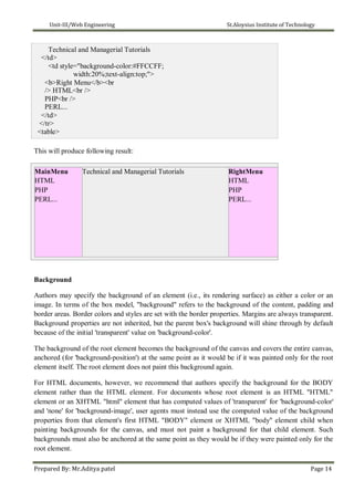 Unit-III/Web Engineering St.Aloysius Institute of Technology
Technical and Managerial Tutorials
</td>
<td style="background-color:#FFCCFF;
width:20%;text-align:top;">
<b>Right Menu</b><br
/> HTML<br />
PHP<br />
PERL...
</td>
</tr>
<table>
This will produce following result:
MainMenu Technical and Managerial Tutorials RightMenu
HTML HTML
PHP PHP
PERL... PERL...
Background
Authors may specify the background of an element (i.e., its rendering surface) as either a color or an
image. In terms of the box model, "background" refers to the background of the content, padding and
border areas. Border colors and styles are set with the border properties. Margins are always transparent.
Background properties are not inherited, but the parent box's background will shine through by default
because of the initial 'transparent' value on 'background-color'.
The background of the root element becomes the background of the canvas and covers the entire canvas,
anchored (for 'background-position') at the same point as it would be if it was painted only for the root
element itself. The root element does not paint this background again.
For HTML documents, however, we recommend that authors specify the background for the BODY
element rather than the HTML element. For documents whose root element is an HTML "HTML"
element or an XHTML "html" element that has computed values of 'transparent' for 'background-color'
and 'none' for 'background-image', user agents must instead use the computed value of the background
properties from that element's first HTML "BODY" element or XHTML "body" element child when
painting backgrounds for the canvas, and must not paint a background for that child element. Such
backgrounds must also be anchored at the same point as they would be if they were painted only for the
root element.
Prepared By: Mr.Aditya patel Page 14
 