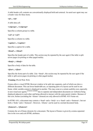 Unit-III/Web Engineering St.Aloysius Institute of Technology
A table header cell; contents are conventionally displayed bold and centered. An aural user agent may use
a louder voice for these items.
<td>...</td>
A table data cell.
<colgroup>...</colgroup>
Specifies a column group in a table.
<col> or <col/>
Specifies a column in a table.
<caption>...</caption>
Specifies a caption for a table.
<thead>...</thead>
Specifies the header part of a table. This section may be repeated by the user agent if the table is split
across pages (in printing or other paged media).
<tbody>...</tbody>
Specifies a body of data for the table.
<tfoot>...</tfoot>
Specifies the footer part of a table. Like <thead>, this section may be repeated by the user agent if the
table is split across pages (in printing or other paged media).
Framing (World Wide Web)
Frames allow a visual HTML Browser window to be split into segments, each of which can show a
different document. This can lower bandwidth use, as repeating parts of a layout can be used in one
frame, while variable content is displayed in another. This may come at a certain usability cost, especially
in non-visual user agents,
[citation needed]
due to separate and independent documents (or websites) being
displayed adjacent to each other and being allowed to interact with the same parent window. Because of
this cost, frames (excluding the <iframe> element) are only allowed in HTML 4.01 Frame-set.
In HTML 4.01, a document may contain a <head> and a <body> or a <head> and a <frameset>, but not
both a <body> and a <frameset>. However, <iframe> can be used in a normal document body.
<frameset>...</frameset>
Contains the set of frame elements for a document. The layout of frames is given by comma separated
lists in the rows and cols HTML attributes.
Prepared By: Mr.Aditya patel Page 19
 