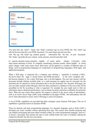 Unit-III/Web Engineering St.Aloysius Institute of Technology
You must have the <html>, <head> and <body> container tags in every HTML file. The <html> tag
tells the browser that this is an HTML document. You must begin and end your files
with this tag. The <head> tag contains general information like the title of your document.
The <body> tag holds all your content: words, pictures, artwork and other stuff.
In general, dynamic means energetic, capable of action and/or change, or forceful, while
static means stationary or fixed. In computer terminology, dynamic usually means capable of action
and/or change, while static means fixed. Both terms can be applied to a number of different types of
things, such as programming languages (or components of programming languages), Web pages, and
application programs.
When a Web page is requested (by a computer user clicking a hyperlink or entering a URL),
the server where the page is stored returns the HTML document to the user's computer and
the browser displays it. On a static Web page, this is all that happens. The user may interact with the
document through clicking available links, or a small program (an applet) may be activated, but the
document has no capacity to return information that is not pre-formatted. On a dynamic Web page, the
user can make requests (often through a form) for data contained in a database on the server that will be
assembled on the fly according to what is requested. For example the user might want to find out
information about a theatrical performance, such as theater locations and ticket availability for particular
dates. When the user selects these options, the request is relayed to the server using an intermediary,
such as an Active Server Page (ASP) script embedded in the page's HTML. The intermediary tells the
server what information to return. Such a Web page is said to be dynamic.
A set of HTML capabilities are provided that help a designer create dynamic Web pages. This set of
capabilities is generally known as dynamic HTML.
There are dynamic and static programming languages. In a dynamic language, such as Perlor LISP, a
developer can create variables without specifying their type. This creates more flexible programs and
can simplify prototyping and some object-oriented coding. In a static programming language, such as C
or Pascal, a developer must declare the type of each variable before the code is compiled, making the
coding less flexible, but also less error-prone.
Prepared By: Mr.Aditya patel Page 2
 
