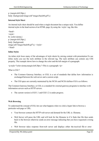 Unit-III/Web Engineering St.Aloysius Institute of Technology
p {margin-left:20px;}
body {background-image:url("images/back40.gif");}
Internal Style Sheet
An internal style sheet should be used when a single document has a unique style. You define
internal styles in the head section of an HTML page, by using the <style> tag, like this:
<head>
<style>
hr {color:sienna;}
p {margin-left:20px;}
body {background-
image:url("images/back40.gif");} </style>
</head>
Inline Styles
An inline style loses many of the advantages of style sheets by mixing content with presentation.To use
inline styles you use the style attribute in the relevant tag. The style attribute can contain any CSS
property. The example shows how to change the color and the left margin of a paragraph:
<p style="color:sienna;margin-left:20px;">This is a paragraph.</p>
What is CGI ?
 The Common Gateway Interface, or CGI, is a set of standards that define how information is
exchanged between the web server and a custom script.

 The CGI specs are currently maintained by the NCSA and NCSA defines CGI is as follows:
The Common Gateway Interface, or CGI, is a standard for external gateway programs to interface with
information servers such as HTTP servers.
 The current version is CGI/1.1 and CGI/1.2 is under progress.
Web Browsing
To understand the concept of CGI, lets see what happens when we click a hyper link to browse a
particular web page or URL.
 Your browser contacts the HTTP web server and demand for the URL ie. filename.

 Web Server will parse the URL and will look for the filename in if it finds that file then sends
back to the browser otherwise sends an error message indicating that you have requested a wrong
file.

 Web browser takes response from web server and displays either the received file or error
Prepared By: Mr.Aditya patel Page 25
 