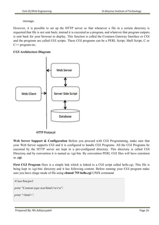 Unit-III/Web Engineering St.Aloysius Institute of Technology
message.
However, it is possible to set up the HTTP server so that whenever a file in a certain directory is
requested that file is not sent back; instead it is executed as a program, and whatever that program outputs
is sent back for your browser to display. This function is called the Common Gateway Interface or CGI
and the programs are called CGI scripts. These CGI programs can be a PERL Script, Shell Script, C or
C++ program etc.
CGI Architecture Diagram
Web Server Support & Configuration Before you proceed with CGI Programming, make sure that
your Web Server supports CGI and it is configured to handle CGI Programs. All the CGI Programs be
executed by the HTTP server are kept in a pre-configured directory. This directory is called CGI
Directory and by convention it is named as /cgi-bin. By convention PERL CGI files will have extention
as .cgi.
First CGI Program Here is a simple link which is linked to a CGI script called hello.cgi. This file is
being kept in /cgi-bin/ directory and it has following content. Before running your CGI program make
sure you have chage mode of file using chmod 755 hello.cgi UNIX command.
#!/usr/bin/perl
print "Content-type:text/htmlrnrn";
print '<html>';
Prepared By: Mr.Aditya patel Page 26
 