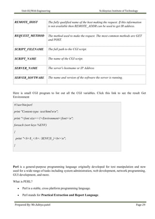Unit-III/Web Engineering St.Aloysius Institute of Technology
REMOTE_HOST
REQUEST_METHOD
SCRIPT_FILENAME
SCRIPT_NAME
SERVER_NAME
SERVER_SOFTWARE
The fully qualified name of the host making the request. If this information
is not available then REMOTE_ADDR can be used to get IR address.
The method used to make the request. The most common methods are GET
and POST.
The full path to the CGI script.
The name of the CGI script.
The server's hostname or IP Address
The name and version of the software the server is running.
Here is small CGI program to list out all the CGI variables. Click this link to see the result Get
Environment
#!/usr/bin/perl
print "Content-type: text/htmlnn";
print "<font size=+1>Environment</font>n";
foreach (sort keys %ENV)
{
print "<b>$_</b>: $ENV{$_}<br>n";
}
Perl is a general-purpose programming language originally developed for text manipulation and now
used for a wide range of tasks including system administration, web development, network programming,
GUI development, and more.
What is PERL?
 Perl is a stable, cross platform programming language.

 Perl stands for Practical Extraction and Report Language.
Prepared By: Mr.Aditya patel Page 29
 