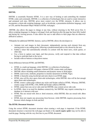 Unit-III/Web Engineering St.Aloysius Institute of Technology
DHTML
DHTML is essentially Dynamic HTML. It is a new way of looking at and controlling the standard
HTML codes and commands. DHTML is a collection of technologies that are used to create interactive
and animated web sites. DHTML gives more control over the HTML elements. It allows one to
incorporate a client-side scripting language, such as JavaScript, a presentation definition language, such
as CSS, and the Document Object Model in HTML web pages.
DHTML also allows the pages to change at any time, without returning to the Web server first. It
allows scripting languages to change a web page's look and function after the page has been fully loaded
and during the viewing process. It also allows the user to add effects to their pages that are otherwise
difficult to achieve.
Wikipedia list additional DHTML features, such as DHTML allows the developers to:
 Animate text and images in their document, independently moving each element from any
starting point to any ending point, following a predetermined path or one chosen by the user.
 Embed a ticker that automatically refreshes its content with the latest news, stock quotes, or
other data.
 Use a form to capture user input, and then process, verify and respond to that data without
having to send data back to the server.
 Include rollover buttons or drop-down menus.
Some differences between HTML and DHTML:
 HTML is a mark-up language, while DHTML is a collection of technology.
 DHTML creates dynamic web pages, whereas HTML creates static web pages.
 DHTML allows including small animations and dynamic menus in Web pages.
 DHML used events, methods, properties to insulate dynamism in HTML Pages.
 DHML is basically using JavaScript and style sheets in an HTML page.
 HTML sites will be slow upon client-side technologies, while DHTML sites will be fast enough
upon client-side technologies.
 HTML creates a plain page without any styles and Scripts called as HTML. Whereas, DHTML
creates a page with HTML, CSS, DOM and Scripts called as DHTML.
 HTML cannot have any server side code but DHTML may contain server side code.
 In HTML, there is no need for database connectivity, but DHTML may require connecting to a
database as it interacts with user.
 HTML files are stored with .htm or .html extension, while DHTML files are stored with .dhtm
extension.
 HTML does not require any processing from browser, while DHTML requires processing from
browser which changes its look and feel.
The HTML Document Structure
Using the correct HTML document structure when creating a web page is important. If the HTML
document structure is incorrect the web page can break or the search engine spider may not be able to
read the page. Starting with the very first line in your HTML document:
Prepared By: Mr.Aditya patel Page 3
 
