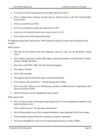Unit-III/Web Engineering St.Aloysius Institute of Technology
 It is used for mission critical projects in the public and private sectors.

 Perl is an Open Source software, licensed under its Artistic License, or the GNU General Public
License (GPL).

 Perl was created by Larry Wall.

 Perl 1.0 was released to usenet's alt.comp.sources in 1987

 At the time of writing thi tutorial, latest version of perl is 5.16.2

 Perl is listed in the Oxford English Dictionary.
PC Magazine named Perl a finalist for its 1998 Technical Excellence Award in the Development Tool
category.
PERL Features
 Perl takes the best features from other languages, such as C, awk, sed, sh, and BASIC, among
others.

 Perls database integration interface DBI supports third-party databases including Oracle, Sybase,
Postgres, MySQL and others.

 Perl works with HTML, XML, and other mark-up languages.

 Perl supports Unicode.

 Perl is Y2K compliant.

 Perl supports both procedural and object-oriented programming.

 Perl interfaces with external C/C++ libraries through XS or SWIG.

 Perl is extensible. There are over 500 third party modules available from the Comprehensive Perl
Archive Network (CPAN).
 The Perl interpreter can be embedded into other systems.
PERL and the Web
 Perl is the most popular web programming language due to its text manipulation capabilities and
rapid development cycle.

 Perl is widely known as " the duct-tape of the Internet".
 Perl's CGI.pm module, part of Perl's standard distribution, makes handling HTML forms simple.

 Perl can handle encrypted Web data, including e-commerce transactions.

 Perl can be embedded into web servers to speed up processing by as much as 2000%.
Prepared By: Mr.Aditya patel Page 30
 