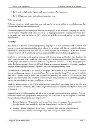 Unit-III/Web Engineering St.Aloysius Institute of Technology
 Perl's mod_perl allows the Apache web server to embed a Perl interpreter.
 Perl's DBI package makes web-database integration easy.

Perl is Interpreted

Perl is an interpreter, which means that your code can be run as is, without a compilation stage that
creates a non portable executable program.

Traditional compilers convert programs into machine language. When you run a Perl program, it's first
compiled into a byte code, which is then converted ( as the program runs) into machine instructions. So it
is not quite the same as shells, or TCL, which are strictly interpreted without an intermediate
representation.

JavaScript

Java Script is a dynamic computer programming language. It is most commonly used as part of web
browsers, whose implementations allow client-side scripts to interact with the user, control the browser,
communicate asynchronously, and alter the document content that is displayed. It has also become
common in server-side programming, game development and the creation of desktop applications.
JavaScript is a prototype-based scripting language with dynamic typing and has first-class functions. Its
syntax was influenced by C. JavaScript copies many names and naming conventions from Java, but the
two languages are otherwise unrelated and have very different semantics. The key design principles
within JavaScript are taken from the Self and Scheme programming languages. It is amulti-paradigm
language, supporting object-oriented, imperative, and functional programming styles.
The application of JavaScript to use outside of web pages—for example, in PDF documents, site-specific
browsers, and desktop widgets—is also significant. Newer and faster JavaScript VMs and platforms built
upon them (notably Node.js) have also increased the popularity of JavaScript for server-side web
applications. On the client side, JavaScript was traditionally implemented as an interpreted language but
just-in-time compilation is now performed by recent browsers.
JavaScript was formalized in the ECMA Script language standard and is primarily used as part of a web
browser (client-side JavaScript). This enables programmatic access to computational objects within a host
environment.
Javascript is a scripting language that will allow you to add real programming to your webpages. You can
create small application type processes with javascript, like a calculator or a primitive game of some sort.
However, there are more serious uses for javascript:
 Browser Detection - Detecting the browser used by a visitor at your page. Depending on the
browser, another page specifically designed for that browser can then be loaded.

 Cookies - Storing information on the visitor's computer, then retrieving this information
automatically next time the user visits your page. This technique is called "cookies".
Prepared By: Mr.Aditya patel Page 31
 