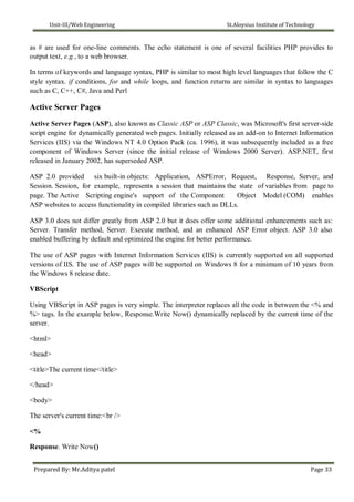 Unit-III/Web Engineering St.Aloysius Institute of Technology
as # are used for one-line comments. The echo statement is one of several facilities PHP provides to
output text, e.g., to a web browser.
In terms of keywords and language syntax, PHP is similar to most high level languages that follow the C
style syntax. if conditions, for and while loops, and function returns are similar in syntax to languages
such as C, C++, C#, Java and Perl
Active Server Pages
Active Server Pages (ASP), also known as Classic ASP or ASP Classic, was Microsoft's first server-side
script engine for dynamically generated web pages. Initially released as an add-on to Internet Information
Services (IIS) via the Windows NT 4.0 Option Pack (ca. 1996), it was subsequently included as a free
component of Windows Server (since the initial release of Windows 2000 Server). ASP.NET, first
released in January 2002, has superseded ASP.
ASP 2.0 provided six built-in objects: Application, ASPError, Request, Response, Server, and
Session. Session, for example, represents a session that maintains the state of variables from page to
page. The Active Scripting engine's support of the Component Object Model (COM) enables
ASP websites to access functionality in compiled libraries such as DLLs.
ASP 3.0 does not differ greatly from ASP 2.0 but it does offer some additional enhancements such as:
Server. Transfer method, Server. Execute method, and an enhanced ASP Error object. ASP 3.0 also
enabled buffering by default and optimized the engine for better performance.
The use of ASP pages with Internet Information Services (IIS) is currently supported on all supported
versions of IIS. The use of ASP pages will be supported on Windows 8 for a minimum of 10 years from
the Windows 8 release date.
VBScript
Using VBScript in ASP pages is very simple. The interpreter replaces all the code in between the <% and
%> tags. In the example below, Response.Write Now() dynamically replaced by the current time of the
server.
<html>
<head>
<title>The current time</title>
</head>
<body>
The server's current time:<br />
<%
Response. Write Now()
Prepared By: Mr.Aditya patel Page 33
 