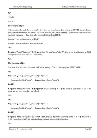 Unit-III/Web Engineering St.Aloysius Institute of Technology
%>
</body>
</html>
The Request object
Allows data to be read that was sent by the client browser: Form, Querystring, and HTTP Cookie. It also
provides information on the server, the client browser, and retrieve HTTP Cookie stored on the visitor's
machine. Can retrieve data from a form using both methods HTTP:
Request.Form reads data sent by POST.
Request.QueryString reads data sent by GET.
<%
Response.Write("Welcome " & Request.QueryString("name") & "!") 'this script is vulnerable to XSS,
the input has not been encoded (see below)
%>
The Response object
Can send information to the client, such as the writing of the text on a page or HTTP Cookie.
<%
If (Len(Request.QueryString("name")) > 0) Then
Response.Cookies("name") = Request.QueryString("name")
End If
Response.Write("Welcome " & Response.Cookies("name") & "!") 'this script is vulnerable to XSS, the
input has not been encoded (see below)
%>
<%
If (Len(Request.QueryString("name")) > 0) Then
Response.Cookies("name") = Request.QueryString("name")
End If
Response.Write ("Welcome " & Server.HTMLEncode(Response.Cookies("name")) & "!") 'this script is
NOT vulnerable to XSS, the input has been encoded using HTML Encoding.
%>
Prepared By: Mr.Aditya patel Page 34
 