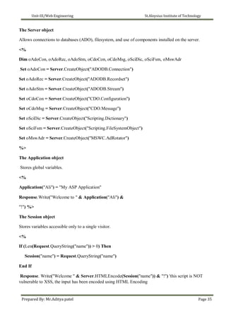 Unit-III/Web Engineering St.Aloysius Institute of Technology
The Server object
Allows connections to databases (ADO), filesystem, and use of components installed on the server.
<%
Dim oAdoCon, oAdoRec, oAdoStm, oCdoCon, oCdoMsg, oSciDic, oSciFsm, oMswAdr
Set oAdoCon = Server.CreateObject("ADODB.Connection")
Set oAdoRec = Server.CreateObject("ADODB.Recordset")
Set oAdoStm = Server.CreateObject("ADODB.Stream")
Set oCdoCon = Server.CreateObject("CDO.Configuration")
Set oCdoMsg = Server.CreateObject("CDO.Message")
Set oSciDic = Server.CreateObject("Scripting.Dictionary")
Set oSciFsm = Server.CreateObject("Scripting.FileSystemObject")
Set oMswAdr = Server.CreateObject("MSWC.AdRotator")
%>
The Application object
Stores global variables.
<%
Application("Ali") = "My ASP Application"
Response.Write("Welcome to " & Application("Ali") &
"!") %>
The Session object
Stores variables accessible only to a single visitor.
<%
If (Len(Request.QueryString("name")) > 0) Then
Session("name") = Request.QueryString("name")
End If
Response. Write("Welcome " & Server.HTMLEncode(Session("name")) & "!") 'this script is NOT
vulnerable to XSS, the input has been encoded using HTML Encoding
Prepared By: Mr.Aditya patel Page 35
 