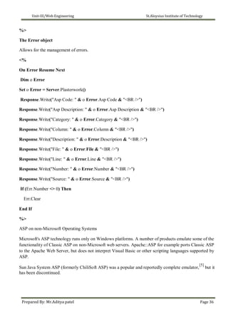 Unit-III/Web Engineering St.Aloysius Institute of Technology
%>
The Error object
Allows for the management of errors.
<%
On Error Resume Next
Dim o Error
Set o Error = Server.Plasterwork()
Response.Write("Asp Code: " & o Error.Asp Code & "<BR />")
Response.Write("Asp Description: " & o Error.Asp Description & "<BR />")
Response.Write("Category: " & o Error.Category & "<BR />")
Response.Write("Column: " & o Error.Column & "<BR />")
Response.Write("Description: " & o Error.Description & "<BR />")
Response.Write("File: " & o Error.File & "<BR />")
Response.Write("Line: " & o Error.Line & "<BR />")
Response.Write("Number: " & o Error.Number & "<BR />")
Response.Write("Source: " & o Error.Source & "<BR />")
If (Err.Number <> 0) Then
Err.Clear
End If
%>
ASP on non-Microsoft Operating Systems
Microsoft's ASP technology runs only on Windows platforms. A number of products emulate some of the
functionality of Classic ASP on non-Microsoft web servers. Apache::ASP for example ports Classic ASP
to the Apache Web Server, but does not interpret Visual Basic or other scripting languages supported by
ASP.
Sun Java System ASP (formerly ChiliSoft ASP) was a popular and reportedly complete emulator,
[5]
but it
has been discontinued.
Prepared By: Mr.Aditya patel Page 36
 