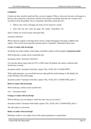 Unit-III/Web Engineering St.Aloysius Institute of Technology
COOKIES
Cookies are data, stored in small text files, on your computer. When a web server has sent a web page to a
browser, the connection is shut down, and the server forgets everything about the user. Cookies were
invented to solve the problem "how to remember information about the user":
 When a user visits a web page, his name can be stored in a cookie.

 Next time the user visits the page, the cookie "remembers" his
name. Cookies are saved in name-value pairs like:

username=John Doe
When a browser request a web page from a server, cookies belonging to the page is added to the
request. This way the server gets the necessary data to "remember" information about users.
Create a Cookie with JavaScript
JavaScript can create cookies, read cookies, and delete cookies with the property document.cookie.
With JavaScript, a cookie can be created like this:
document.cookie="username=John Doe";
You can also add an expiry date (in UTC or GMT time). By default, the cookie is deleted when
the browser is closed:
document.cookie="username=John Doe; expires=Thu, 18 Dec 2013 12:00:00 GMT";
With a path parameter, you can tell the browser what path the cookie belongs to. By default, the
cookie belongs to the current page.
document.cookie="username=John Doe; expires=Thu, 18 Dec 2013 12:00:00 GMT; path=/";
Read a Cookie with JavaScript
With JavaScript, cookies can be read like this:
var x = document.cookie;
Change a Cookie with JavaScript
With JavaScript, you can change a cookie the same way as you create it:
document.cookie="username=John Smith; expires=Thu, 18 Dec 2013 12:00:00 GMT; path=/";
The old cookie is overwritten.
Delete a Cookie with JavaScript
Deleting a cookie is very simple. Just set the expires parameter to a passed date:
Prepared By: Mr.Aditya patel Page 37
 