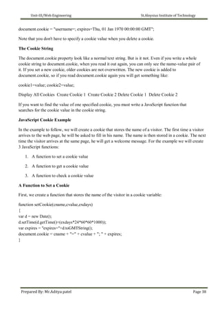 Unit-III/Web Engineering St.Aloysius Institute of Technology
document.cookie = "username=; expires=Thu, 01 Jan 1970 00:00:00 GMT";
Note that you don't have to specify a cookie value when you delete a cookie.
The Cookie String
The document.cookie property look like a normal text string. But is it not. Even if you write a whole
cookie string to document.cookie, when you read it out again, you can only see the name-value pair of
it. If you set a new cookie, older cookies are not overwritten. The new cookie is added to
document.cookie, so if you read document.cookie again you will get something like:
cookie1=value; cookie2=value;
Display All Cookies Create Cookie 1 Create Cookie 2 Delete Cookie 1 Delete Cookie 2
If you want to find the value of one specified cookie, you must write a JavaScript function that
searches for the cookie value in the cookie string.
JavaScript Cookie Example
In the example to follow, we will create a cookie that stores the name of a visitor. The first time a visitor
arrives to the web page, he will be asked to fill in his name. The name is then stored in a cookie. The next
time the visitor arrives at the same page, he will get a welcome message. For the example we will create
3 JavaScript functions:
1. A function to set a cookie value
2. A function to get a cookie value
3. A function to check a cookie value
A Function to Set a Cookie
First, we create a function that stores the name of the visitor in a cookie variable:
function setCookie(cname,cvalue,exdays)
{
var d = new Date();
d.setTime(d.getTime()+(exdays*24*60*60*1000));
var expires = "expires="+d.toGMTString();
document.cookie = cname + "=" + cvalue + "; " + expires;
}
Prepared By: Mr.Aditya patel Page 38
 