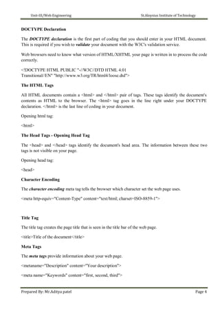 Unit-III/Web Engineering St.Aloysius Institute of Technology
DOCTYPE Declaration
The DOCTYPE declaration is the first part of coding that you should enter in your HTML document.
This is required if you wish to validate your document with the W3C's validation service.
Web browsers need to know what version of HTML/XHTML your page is written in to process the code
correctly.
<!DOCTYPE HTML PUBLIC "-//W3C//DTD HTML 4.01
Transitional//EN" "http://www.w3.org/TR/html4/loose.dtd">
The HTML Tags
All HTML documents contain a <html> and </html> pair of tags. These tags identify the document's
contents as HTML to the browser. The <html> tag goes in the line right under your DOCTYPE
declaration. </html> is the last line of coding in your document.
Opening html tag:
<html>
The Head Tags - Opening Head Tag
The <head> and </head> tags identify the document's head area. The information between these two
tags is not visible on your page.
Opening head tag:
<head>
Character Encoding
The character encoding meta tag tells the browser which character set the web page uses.
<meta http-equiv="Content-Type" content="text/html; charset=ISO-8859-1">
Title Tag
The title tag creates the page title that is seen in the title bar of the web page.
<title>Title of the document</title>
Meta Tags
The meta tags provide information about your web page.
<metaname="Description" content="Your description">
<meta name="Keywords" content="first, second, third">
Prepared By: Mr.Aditya patel Page 4
 