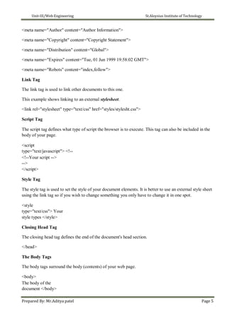 Unit-III/Web Engineering St.Aloysius Institute of Technology
<meta name="Author" content="Author Information">
<meta name="Copyright" content="Copyright Statement">
<meta name="Distribution" content="Global">
<meta name="Expires" content="Tue, 01 Jun 1999 19:58:02 GMT">
<meta name="Robots" content="index,follow">
Link Tag
The link tag is used to link other documents to this one.
This example shows linking to an external stylesheet.
<link rel="stylesheet" type="text/css" href="styles/stylesht.css">
Script Tag
The script tag defines what type of script the browser is to execute. This tag can also be included in the
body of your page.
<script
type="text/javascript"> <!--
<!--Your script -->
-->
</script>
Style Tag
The style tag is used to set the style of your document elements. It is better to use an external style sheet
using the link tag so if you wish to change something you only have to change it in one spot.
<style
type="text/css"> Your
style types </style>
Closing Head Tag
The closing head tag defines the end of the document's head section.
</head>
The Body Tags
The body tags surround the body (contents) of your web page.
<body>
The body of the
document </body>
Prepared By: Mr.Aditya patel Page 5
 