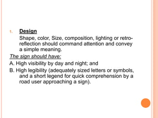 1. Design
Shape, color, Size, composition, lighting or retro-
reflection should command attention and convey
a simple meaning.
The sign should have:
A. High visibility by day and night; and
B. High legibility (adequately sized letters or symbols,
and a short legend for quick comprehension by a
road user approaching a sign).
 