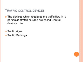 TRAFFIC CONTROL DEVICES
 The devices which regulates the traffic flow in a
particular stretch or Lane are called Control
devices.. i.e
 Traffic signs
 Traffic Markings
 