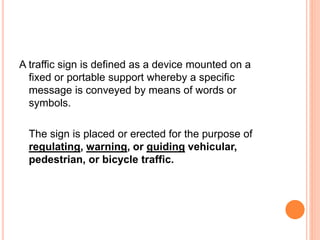 A traffic sign is defined as a device mounted on a
fixed or portable support whereby a specific
message is conveyed by means of words or
symbols.
The sign is placed or erected for the purpose of
regulating, warning, or guiding vehicular,
pedestrian, or bicycle traffic.
 