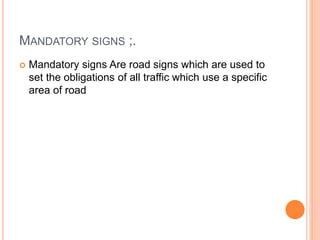 MANDATORY SIGNS ;.
 Mandatory signs Are road signs which are used to
set the obligations of all traffic which use a specific
area of road
 