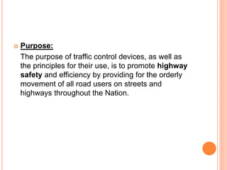  Purpose:
The purpose of traffic control devices, as well as
the principles for their use, is to promote highway
safety and efficiency by providing for the orderly
movement of all road users on streets and
highways throughout the Nation.
 