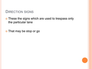 DIRECTION SIGNS
 These the signs which are used to trespass only
the particular lane
 That may be stop or go
 