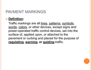 PAVMENT MARKINGS
 Definition:
Traffic markings are all lines, patterns, symbols,
words, colors, or other devices, except signs and
power-operated traffic control devices, set into the
surface of, applied upon, or attached to the
pavement or curbing and placed for the purpose of
regulating, warning, or guiding traffic.
 