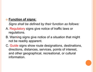  Function of signs:
Signs shall be defined by their function as follows:
A. Regulatory signs give notice of traffic laws or
regulations.
B. Warning signs give notice of a situation that might
not be readily apparent.
C. Guide signs show route designations, destinations,
directions, distances, services, points of interest,
and other geographical, recreational, or cultural
information.
 