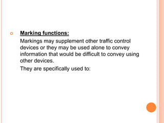  Marking functions:
Markings may supplement other traffic control
devices or they may be used alone to convey
information that would be difficult to convey using
other devices.
They are specifically used to:
 