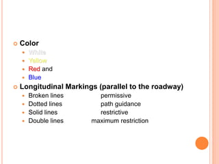  Color
 White
 Yellow
 Red and
 Blue
 Longitudinal Markings (parallel to the roadway)
 Broken lines permissive
 Dotted lines path guidance
 Solid lines restrictive
 Double lines maximum restriction
 
