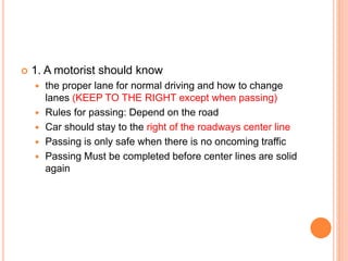  1. A motorist should know
 the proper lane for normal driving and how to change
lanes (KEEP TO THE RIGHT except when passing)
 Rules for passing: Depend on the road
 Car should stay to the right of the roadways center line
 Passing is only safe when there is no oncoming traffic
 Passing Must be completed before center lines are solid
again
 