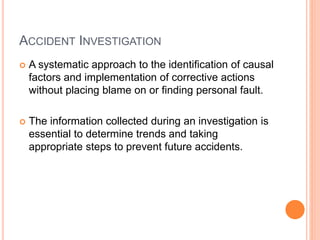 ACCIDENT INVESTIGATION
 A systematic approach to the identification of causal
factors and implementation of corrective actions
without placing blame on or finding personal fault.
 The information collected during an investigation is
essential to determine trends and taking
appropriate steps to prevent future accidents.
 