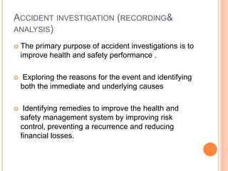 ACCIDENT INVESTIGATION (RECORDING&
ANALYSIS)
 The primary purpose of accident investigations is to
improve health and safety performance .
 Exploring the reasons for the event and identifying
both the immediate and underlying causes
 Identifying remedies to improve the health and
safety management system by improving risk
control, preventing a recurrence and reducing
financial losses.
 