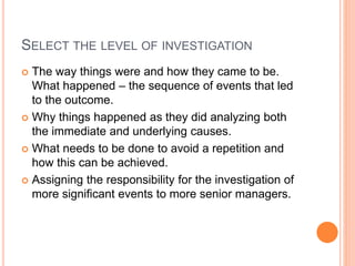 SELECT THE LEVEL OF INVESTIGATION
 The way things were and how they came to be.
What happened – the sequence of events that led
to the outcome.
 Why things happened as they did analyzing both
the immediate and underlying causes.
 What needs to be done to avoid a repetition and
how this can be achieved.
 Assigning the responsibility for the investigation of
more significant events to more senior managers.
 