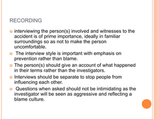 RECORDING
 interviewing the person(s) involved and witnesses to the
accident is of prime importance, ideally in familiar
surroundings so as not to make the person
uncomfortable.
 The interview style is important with emphasis on
prevention rather than blame.
 The person(s) should give an account of what happened
in their terms rather than the investigators.
 Interviews should be separate to stop people from
influencing each other.
 Questions when asked should not be intimidating as the
investigator will be seen as aggressive and reflecting a
blame culture.
 