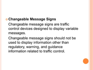  Changeable Message Signs
Changeable message signs are traffic
control devices designed to display variable
messages.
Changeable message signs should not be
used to display information other than
regulatory, warning, and guidance
information related to traffic control.
 