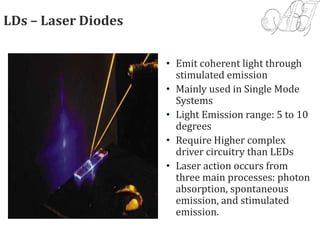 LDs – Laser Diodes
• Emit coherent light through
stimulated emission
• Mainly used in Single Mode
Systems
• Light Emission range: 5 to 10
degrees
• Require Higher complex
driver circuitry than LEDs
• Laser action occurs from
three main processes: photon
absorption, spontaneous
emission, and stimulated
emission.
 