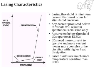 Lasing Characteristics
• Lasing threshold is minimum
current that must occur for
stimulated emission
• Any current produced below
threshold will result in
spontaneous emission only
• At currents below threshold
LDs operate as ELEDs
• LDs need more current to
operate and more current
means more complex drive
circuitry with higher heat
dissipation
• Laser diodes are much more
temperature sensitive than
LEDs
 
