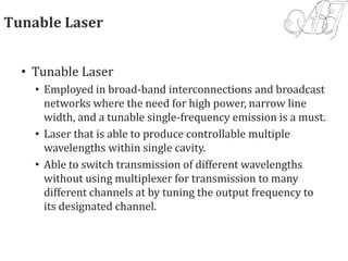Tunable Laser
• Tunable Laser
• Employed in broad-band interconnections and broadcast
networks where the need for high power, narrow line
width, and a tunable single-frequency emission is a must.
• Laser that is able to produce controllable multiple
wavelengths within single cavity.
• Able to switch transmission of different wavelengths
without using multiplexer for transmission to many
different channels at by tuning the output frequency to
its designated channel.
 