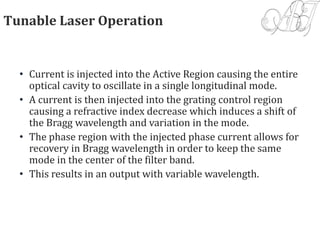 Tunable Laser Operation
• Current is injected into the Active Region causing the entire
optical cavity to oscillate in a single longitudinal mode.
• A current is then injected into the grating control region
causing a refractive index decrease which induces a shift of
the Bragg wavelength and variation in the mode.
• The phase region with the injected phase current allows for
recovery in Bragg wavelength in order to keep the same
mode in the center of the filter band.
• This results in an output with variable wavelength.
 