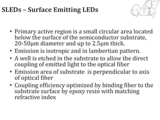 SLEDs – Surface Emitting LEDs
• Primary active region is a small circular area located
below the surface of the semiconductor substrate,
20-50µm diameter and up to 2.5µm thick.
• Emission is isotropic and in lambertian pattern.
• A well is etched in the substrate to allow the direct
coupling of emitted light to the optical fiber
• Emission area of substrate is perpendicular to axis
of optical fiber
• Coupling efficiency optimized by binding fiber to the
substrate surface by epoxy resin with matching
refractive index
 