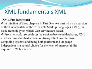 XML fundamentals XML
XML Fundamentals:
 In this first of three chapters in Part One, we start with a discussion
of the fundamentals of the extensible Markup Language (XML), the
basic technology on which Web services are based.
 From network protocols up the stack to back-end databases, XML
in all its forms has had a commoditizing effect on enterprise
computing systems and being both platform and language
independent is a natural choice for the level of interoperability
required of Web services.
 