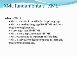 XML fundamentals XML
What is XML?
XML stands for Extensible Markup Language.
XML is a markup language like HTML and not a
programming language.
It uses tags, just like HTML.
XML is not a replacement for HTML.
XML was created to transport or store data.
XML is very easy to learn compared to learn any
programming language.
 