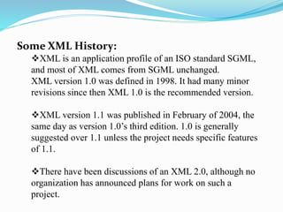 Some XML History:
XML is an application profile of an ISO standard SGML,
and most of XML comes from SGML unchanged.
XML version 1.0 was defined in 1998. It had many minor
revisions since then XML 1.0 is the recommended version.
XML version 1.1 was published in February of 2004, the
same day as version 1.0’s third edition. 1.0 is generally
suggested over 1.1 unless the project needs specific features
of 1.1.
There have been discussions of an XML 2.0, although no
organization has announced plans for work on such a
project.
 