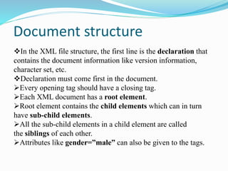 Document structure
In the XML file structure, the first line is the declaration that
contains the document information like version information,
character set, etc.
Declaration must come first in the document.
Every opening tag should have a closing tag.
Each XML document has a root element.
Root element contains the child elements which can in turn
have sub-child elements.
All the sub-child elements in a child element are called
the siblings of each other.
Attributes like gender=”male” can also be given to the tags.
 