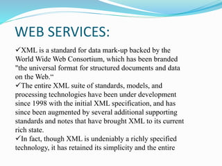 WEB SERVICES:
XML is a standard for data mark-up backed by the
World Wide Web Consortium, which has been branded
"the universal format for structured documents and data
on the Web.“
The entire XML suite of standards, models, and
processing technologies have been under development
since 1998 with the initial XML specification, and has
since been augmented by several additional supporting
standards and notes that have brought XML to its current
rich state.
In fact, though XML is undeniably a richly specified
technology, it has retained its simplicity and the entire
 